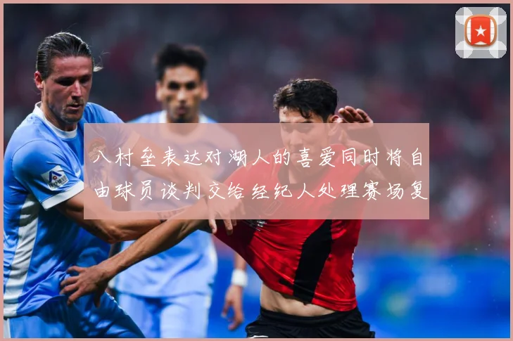 八村垒表达对湖人的喜爱同时将自由球员谈判交给经纪人处理赛场复盘：最新赛事动态与深度分析