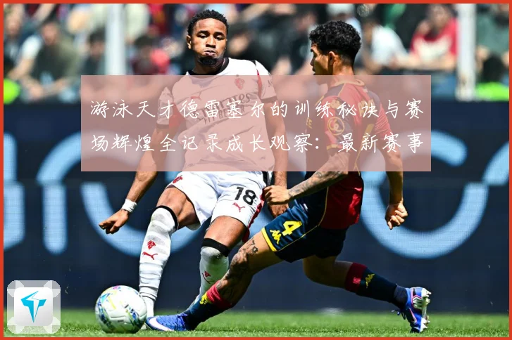 游泳天才德雷塞尔的训练秘诀与赛场辉煌全记录成长观察：最新赛事动态与深度分析