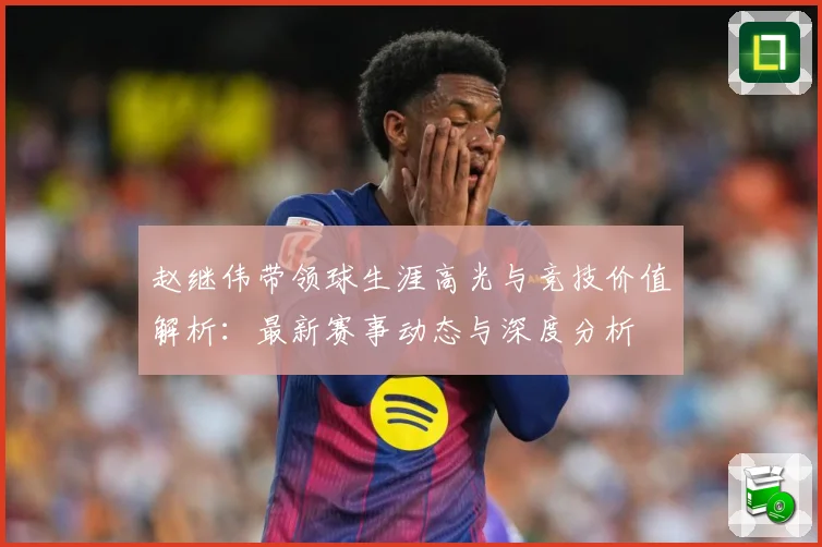 赵继伟带领球生涯高光与竞技价值解析：最新赛事动态与深度分析