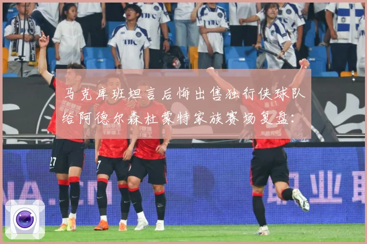 马克库班坦言后悔出售独行侠球队给阿德尔森杜蒙特家族赛场复盘：最新赛事动态与深度分析