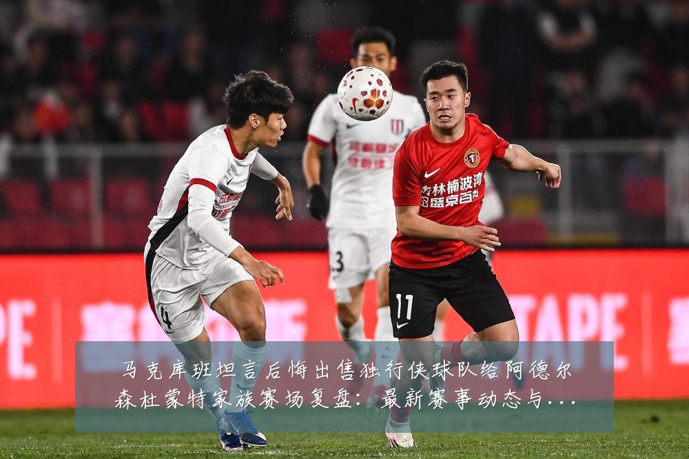 马克库班坦言后悔出售独行侠球队给阿德尔森杜蒙特家族赛场复盘:最新赛事动态与深度分析