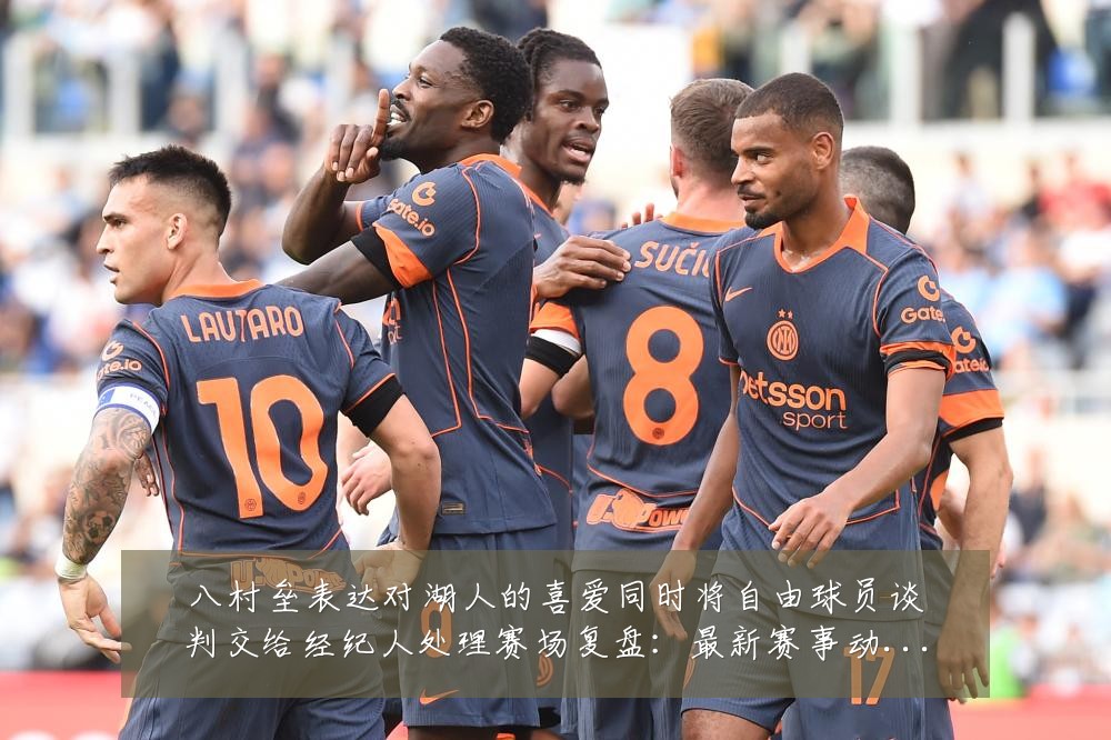 八村垒表达对湖人的喜爱同时将自由球员谈判交给经纪人处理赛场复盘:最新赛事动态与深度分析